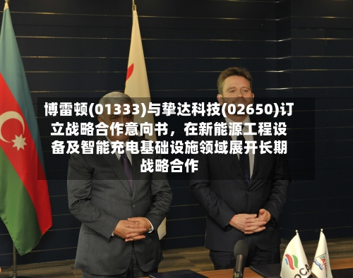 博雷顿(01333)与挚达科技(02650)订立战略合作意向书，在新能源工程设备及智能充电基础设施领域展开长期战略合作-第2张图片