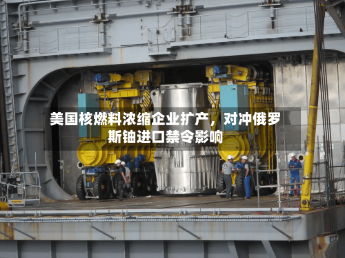 美国核燃料浓缩企业扩产，对冲俄罗斯铀进口禁令影响-第2张图片