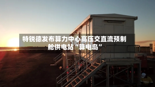 特锐德发布算力中心高压交直流预制舱供电站“算电岛”-第2张图片