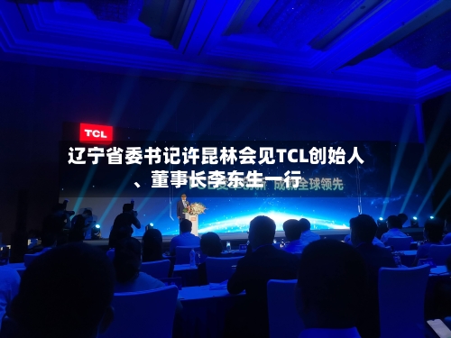 辽宁省委书记许昆林会见TCL创始人、董事长李东生一行-第3张图片