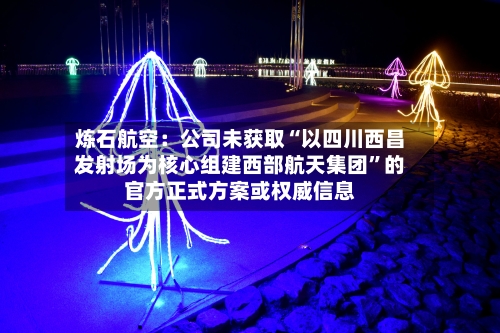 炼石航空：公司未获取“以四川西昌发射场为核心组建西部航天集团”的官方正式方案或权威信息-第2张图片