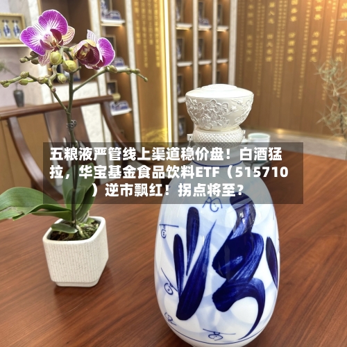 五粮液严管线上渠道稳价盘！白酒猛拉，华宝基金食品饮料ETF（515710）逆市飘红！拐点将至？-第2张图片
