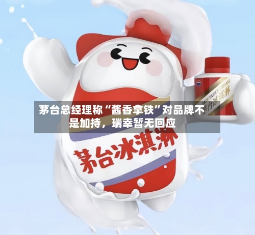 茅台总经理称“酱香拿铁”对品牌不是加持，瑞幸暂无回应-第3张图片