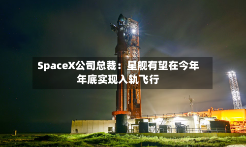 SpaceX公司总裁:星舰有望在今年年底实现入轨飞行-第3张图片