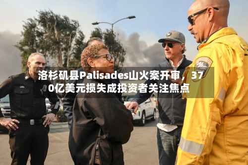 洛杉矶县Palisades山火案开审，370亿美元损失成投资者关注焦点-第2张图片