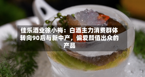 佳乐酒业徐小梅：白酒主力消费群体转向90后与新中产	，偏爱颜值出众的产品-第3张图片