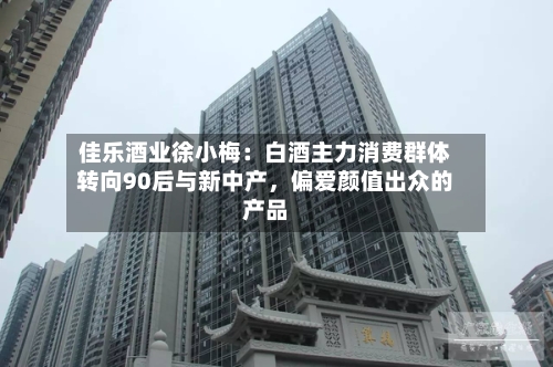佳乐酒业徐小梅：白酒主力消费群体转向90后与新中产	，偏爱颜值出众的产品-第2张图片