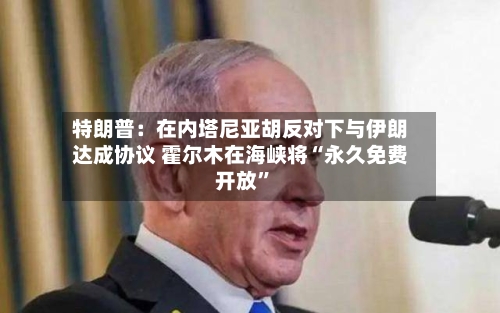 特朗普：在内塔尼亚胡反对下与伊朗达成协议 霍尔木在海峡将“永久免费开放	”-第2张图片