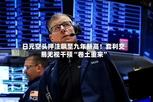 日元空头押注飙至九年新高！套利交易无视干预“卷土重来”-第2张图片
