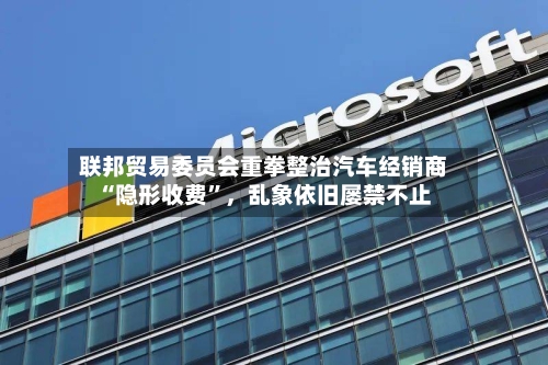 联邦贸易委员会重拳整治汽车经销商“隐形收费”，乱象依旧屡禁不止-第2张图片