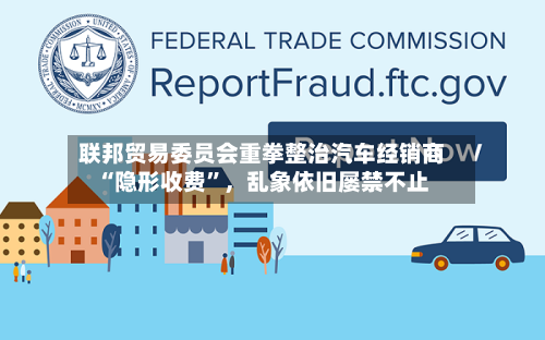 联邦贸易委员会重拳整治汽车经销商“隐形收费”，乱象依旧屡禁不止-第3张图片