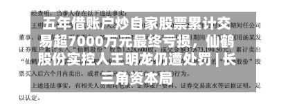 五年借账户炒自家股票累计交易超7000万元最终亏损，仙鹤股份实控人王明龙仍遭处罚 | 长三角资本局-第3张图片