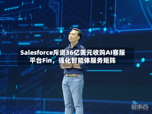 Salesforce斥资36亿美元收购AI客服平台Fin，强化智能体服务矩阵-第2张图片