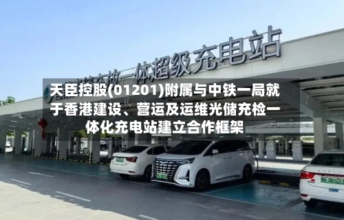 天臣控股(01201)附属与中铁一局就于香港建设、营运及运维光储充检一体化充电站建立合作框架-第2张图片