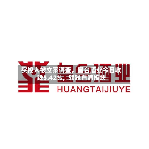 实控人被立案调查	，皇台酒业今日收跌5.42%，领跌白酒板块-第3张图片