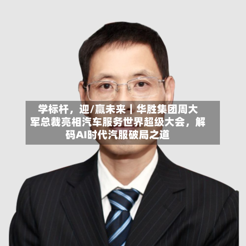学标杆，迎/赢未来｜华胜集团周大军总裁亮相汽车服务世界超级大会，解码AI时代汽服破局之道