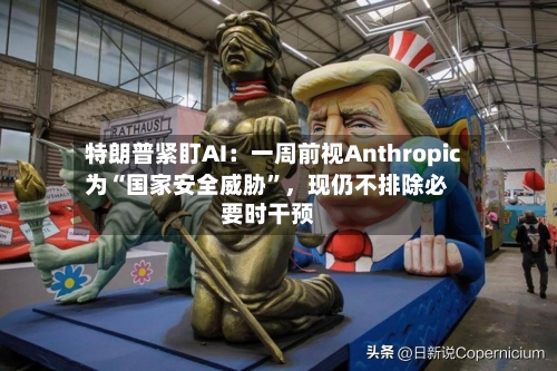 特朗普紧盯AI：一周前视Anthropic为“国家安全威胁	”，现仍不排除必要时干预-第2张图片