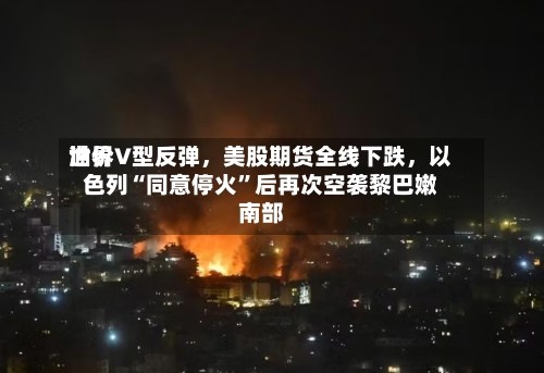 世界油价V型反弹	，美股期货全线下跌，以色列“同意停火	”后再次空袭黎巴嫩南部-第2张图片