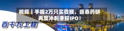 视频丨手握2万只实验猴，鼎泰药研再度冲刺港股IPO！-第2张图片