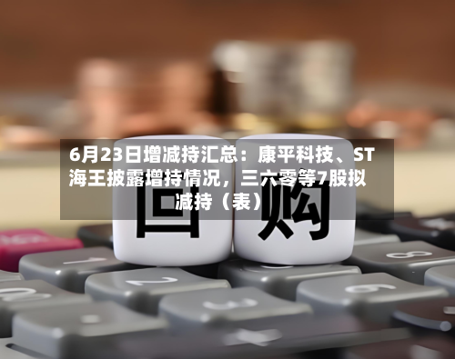 6月23日增减持汇总：康平科技、ST海王披露增持情况，三六零等7股拟减持（表）-第2张图片