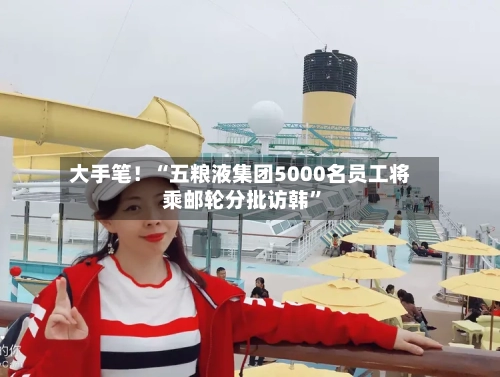 大手笔！“五粮液集团5000名员工将乘邮轮分批访韩	”-第2张图片