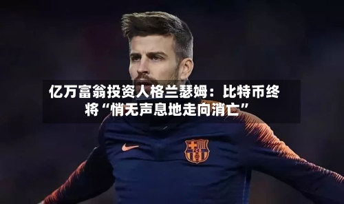 亿万富翁投资人格兰瑟姆：比特币终将“悄无声息地走向消亡”-第2张图片
