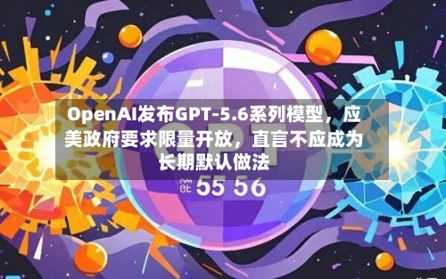 OpenAI发布GPT-5.6系列模型	，应美政府要求限量开放，直言不应成为长期默认做法-第3张图片