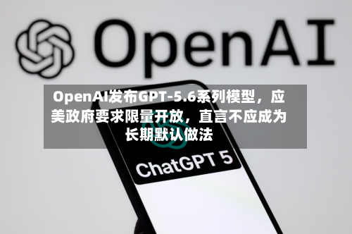 OpenAI发布GPT-5.6系列模型	，应美政府要求限量开放，直言不应成为长期默认做法-第2张图片