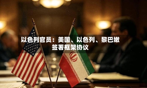 以色列官员：美国、以色列	、黎巴嫩签署框架协议-第3张图片