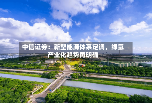 中信证券：新型能源体系定调，绿氢产业化趋势再明确-第2张图片