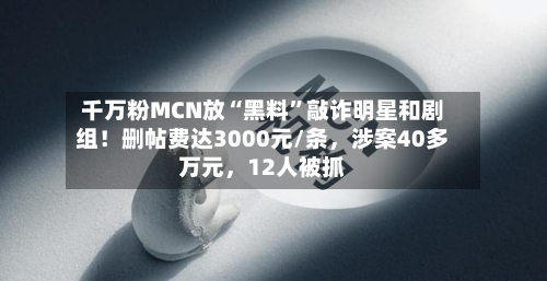 千万粉MCN放“黑料	”敲诈明星和剧组！删帖费达3000元/条，涉案40多万元，12人被抓-第3张图片