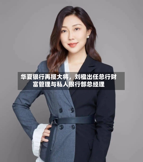华夏银行再揽大将，刘楹出任总行财富管理与私人银行部总经理-第2张图片