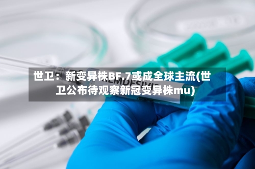世卫：新变异株BF.7或成全球主流(世卫公布待观察新冠变异株mu)-第2张图片