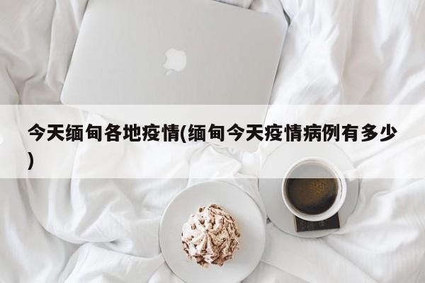 今天缅甸各地疫情(缅甸今天疫情病例有多少)
