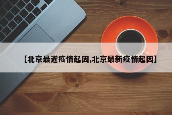 【北京最近疫情起因,北京最新疫情起因】