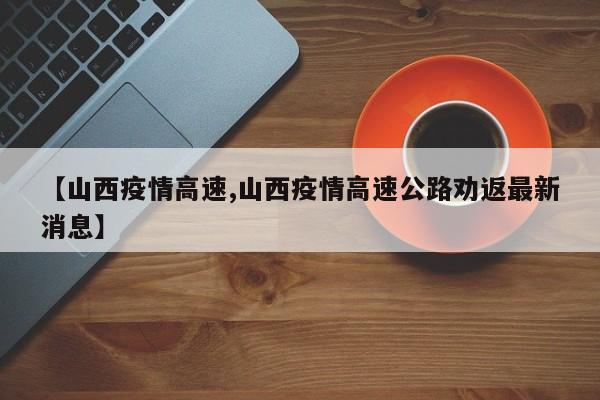 【山西疫情高速,山西疫情高速公路劝返最新消息】