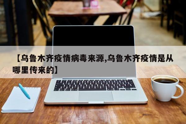 【乌鲁木齐疫情病毒来源,乌鲁木齐疫情是从哪里传来的】