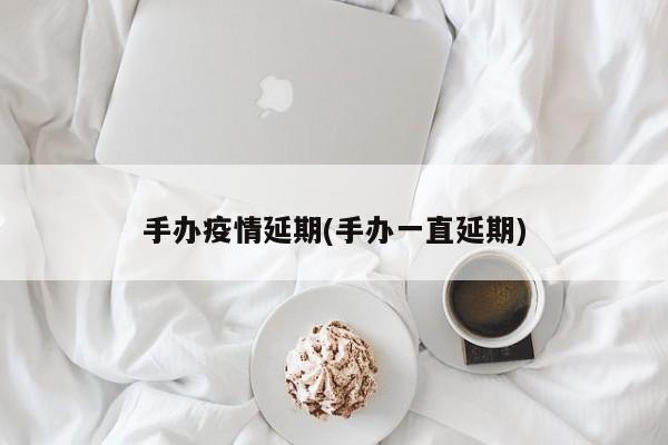手办疫情延期(手办一直延期)