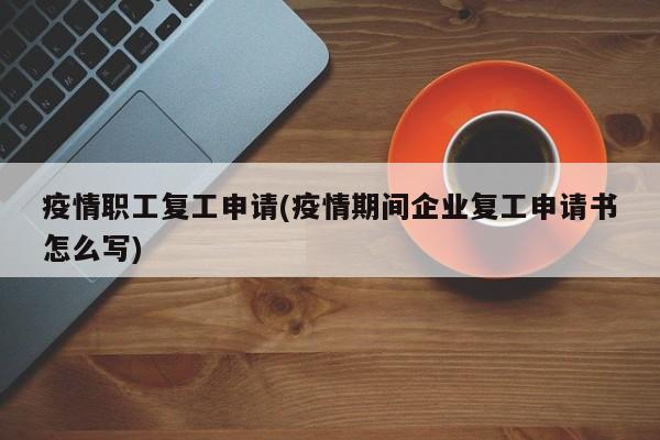 疫情职工复工申请(疫情期间企业复工申请书怎么写)