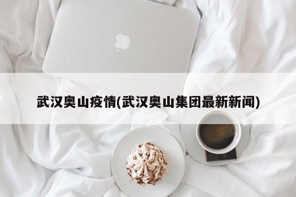 武汉奥山疫情(武汉奥山集团最新新闻)